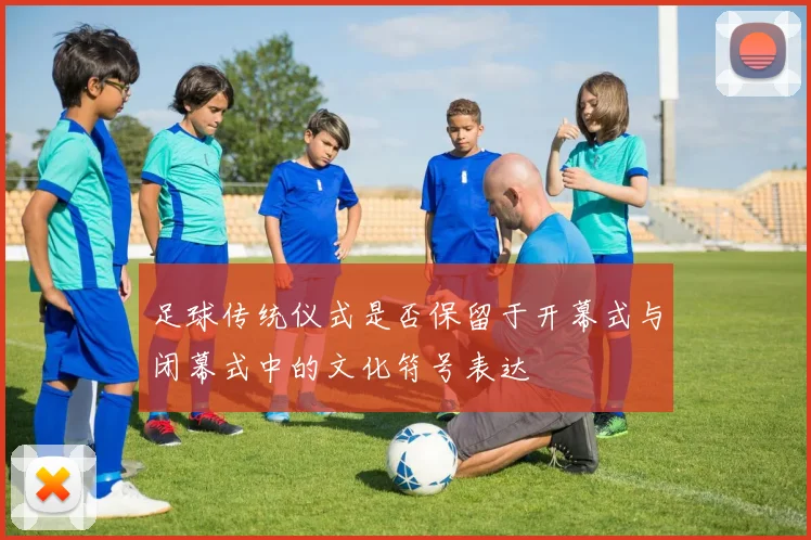 足球传统仪式是否保留于开幕式与闭幕式中的文化符号表达