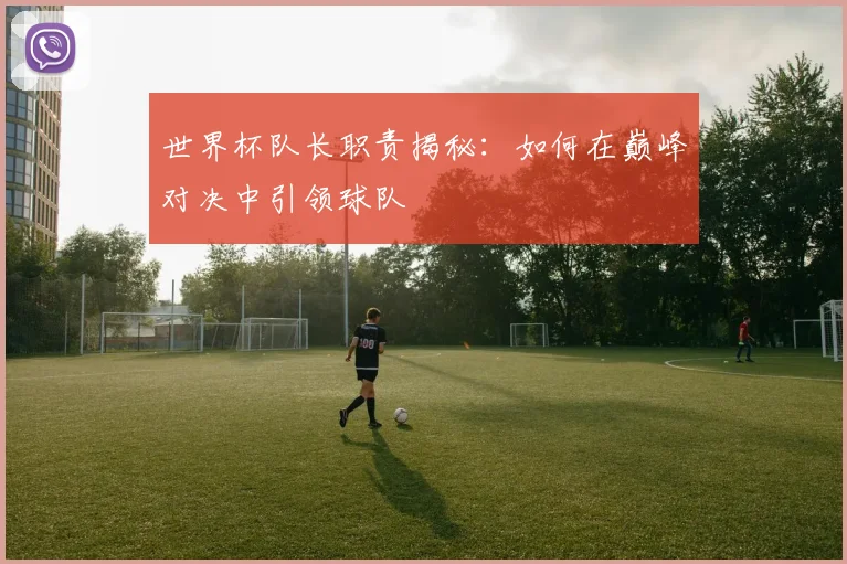 世界杯队长职责揭秘：如何在巅峰对决中引领球队