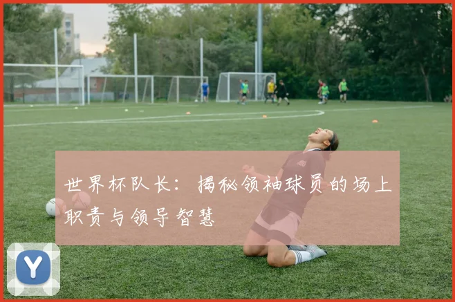 世界杯队长:揭秘领袖球员的场上职责与领导智慧