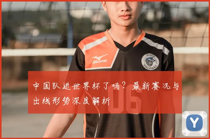中国队进世界杯了吗?最新赛况与出线形势深度解析